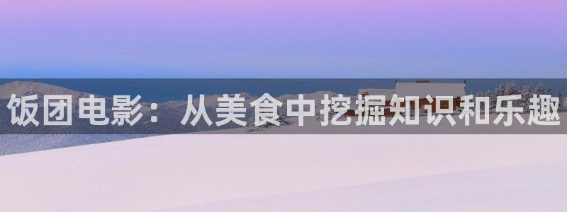 神马电影伦理免费：饭团电影：从美食中挖掘知识和乐趣